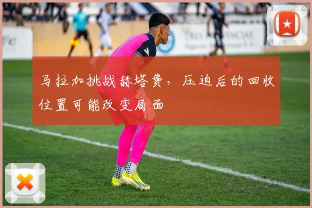 马拉加挑战赫塔费，压迫后的回收位置可能改变局面