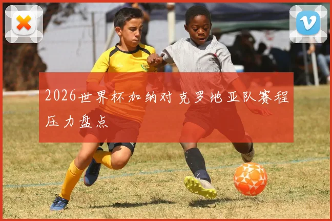 2026世界杯加纳对克罗地亚队赛程压力盘点