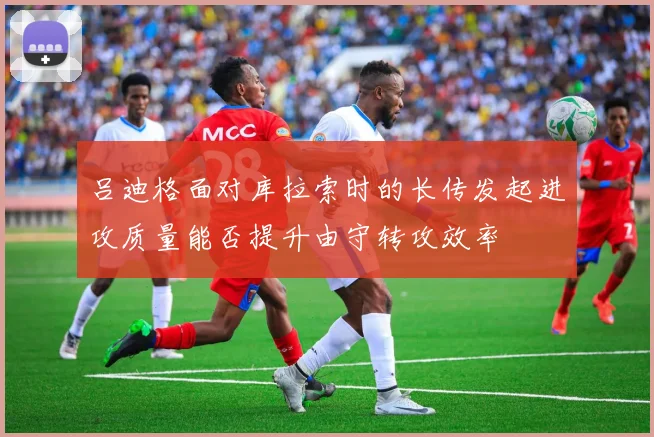 吕迪格面对库拉索时的长传发起进攻质量能否提升由守转攻效率