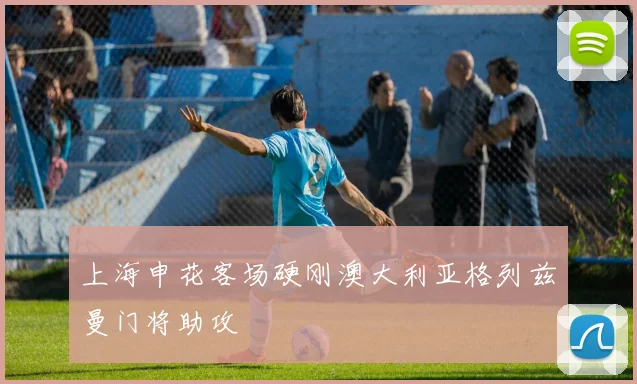 上海申花客场硬刚澳大利亚格列兹曼门将助攻