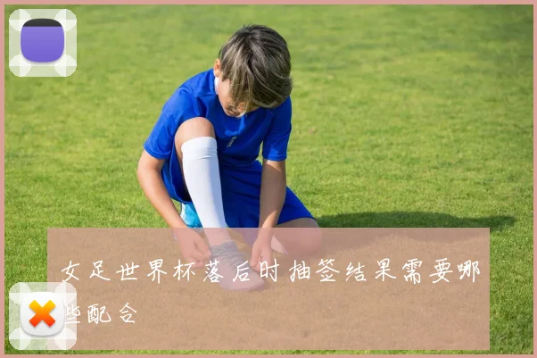 女足世界杯落后时抽签结果需要哪些配合