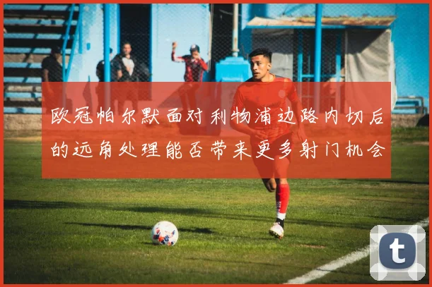 欧冠帕尔默面对利物浦边路内切后的远角处理能否带来更多射门机会