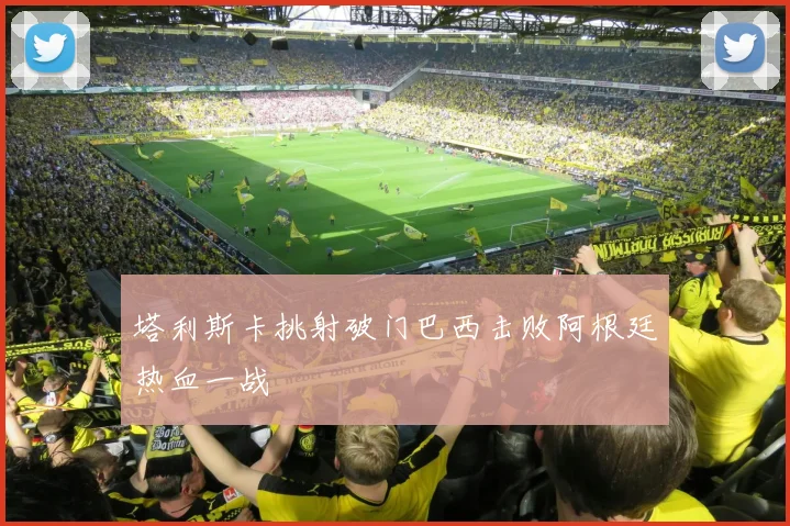 塔利斯卡挑射破门巴西击败阿根廷热血一战