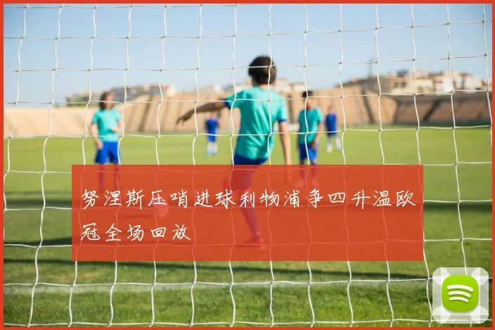 努涅斯压哨进球利物浦争四升温欧冠全场回放