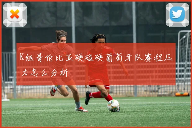 K组哥伦比亚硬碰硬葡萄牙队赛程压力怎么分析