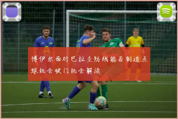博伊尔面对巴拉圭防线能否制造点球机会破门机会解读