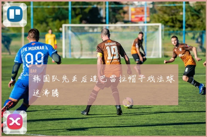 韩国队先丢后追巴雷拉帽子戏法球迷沸腾